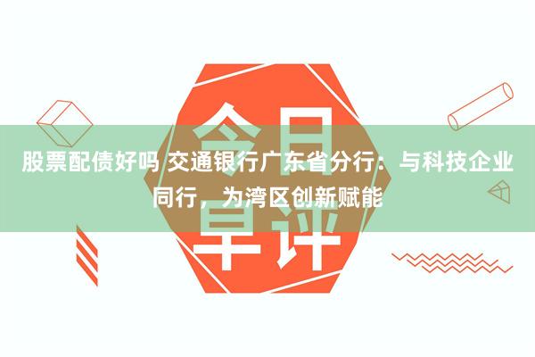股票配债好吗 交通银行广东省分行：与科技企业同行，为湾区创新赋能