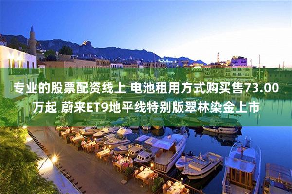 专业的股票配资线上 电池租用方式购买售73.00万起 蔚来ET9地平线特别版翠林染金上市