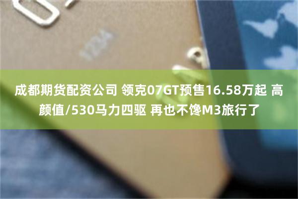 成都期货配资公司 领克07GT预售16.58万起 高颜值/530马力四驱 再也不馋M3旅行了