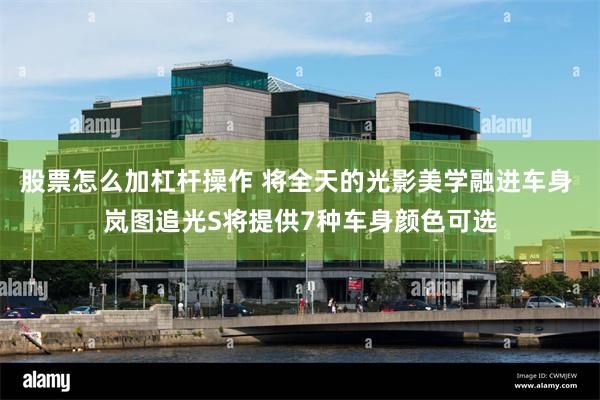 股票怎么加杠杆操作 将全天的光影美学融进车身 岚图追光S将提供7种车身颜色可选