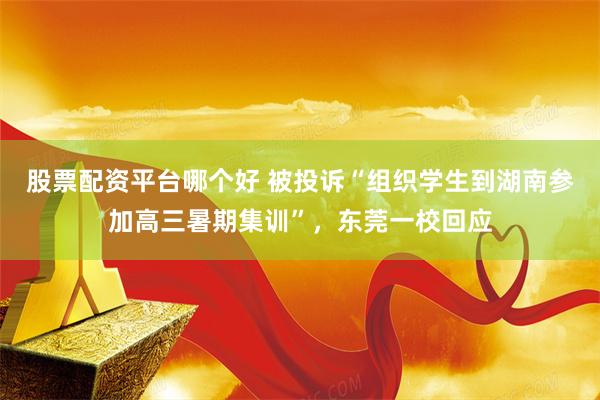 股票配资平台哪个好 被投诉“组织学生到湖南参加高三暑期集训”，东莞一校回应