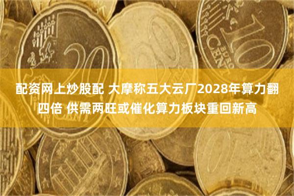配资网上炒股配 大摩称五大云厂2028年算力翻四倍 供需两旺或催化算力板块重回新高