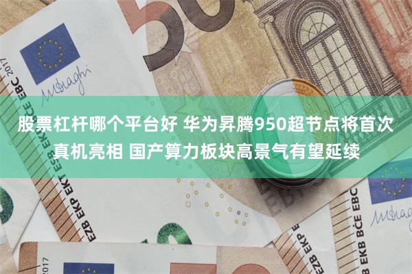股票杠杆哪个平台好 华为昇腾950超节点将首次真机亮相 国产算力板块高景气有望延续