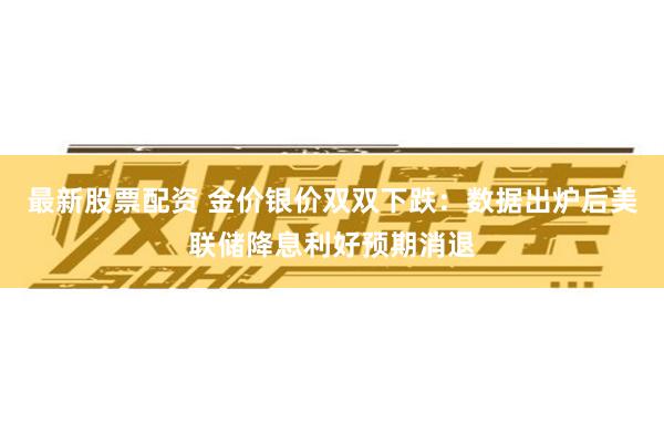最新股票配资 金价银价双双下跌：数据出炉后美联储降息利好预期消退