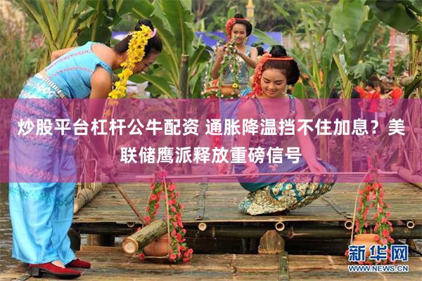 炒股平台杠杆公牛配资 通胀降温挡不住加息？美联储鹰派释放重磅信号