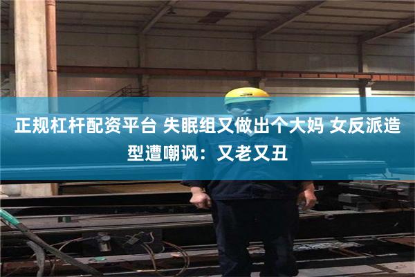 正规杠杆配资平台 失眠组又做出个大妈 女反派造型遭嘲讽：又老又丑