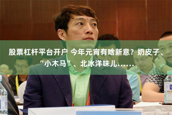 股票杠杆平台开户 今年元宵有啥新意？奶皮子、“小木马”、北冰洋味儿……
