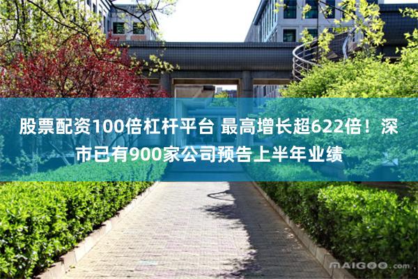 股票配资100倍杠杆平台 最高增长超622倍！深市已有900家公司预告上半年业绩