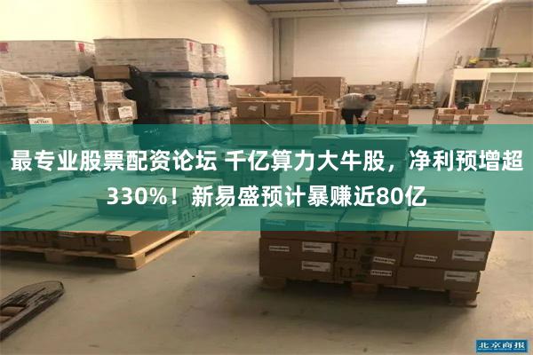 最专业股票配资论坛 千亿算力大牛股，净利预增超330%！新易盛预计暴赚近80亿