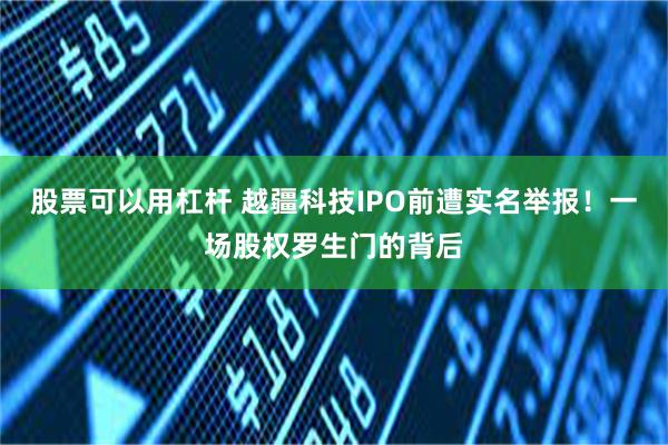 股票可以用杠杆 越疆科技IPO前遭实名举报！一场股权罗生门的背后