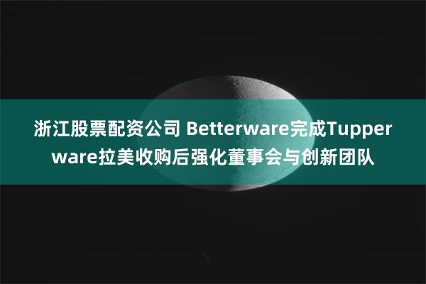 浙江股票配资公司 Betterware完成Tupperware拉美收购后强化董事会与创新团队