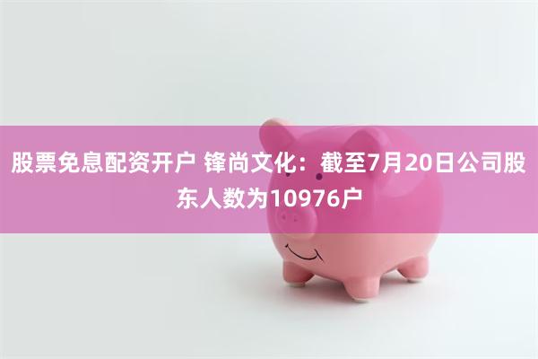 股票免息配资开户 锋尚文化：截至7月20日公司股东人数为10976户
