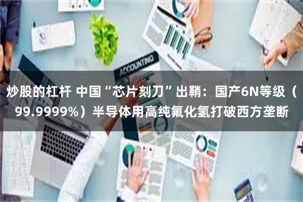 炒股的杠杆 中国“芯片刻刀”出鞘：国产6N等级（99.9999%）半导体用高纯氟化氢打破西方垄断