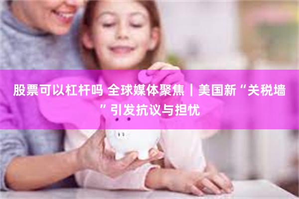 股票可以杠杆吗 全球媒体聚焦｜美国新“关税墙”引发抗议与担忧