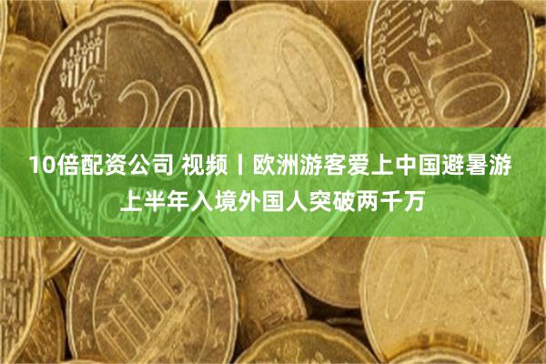 10倍配资公司 视频丨欧洲游客爱上中国避暑游 上半年入境外国人突破两千万