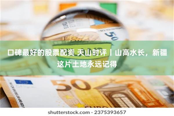 口碑最好的股票配资 天山时评丨山高水长，新疆这片土地永远记得