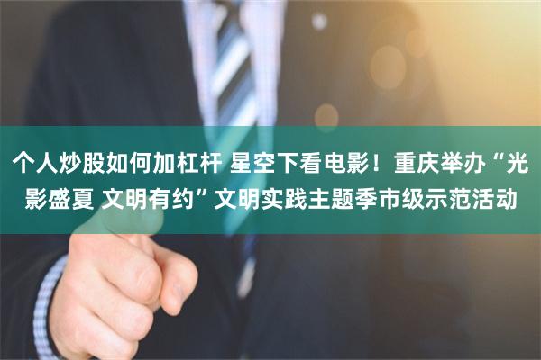 个人炒股如何加杠杆 星空下看电影！重庆举办“光影盛夏 文明有约”文明实践主题季市级示范活动