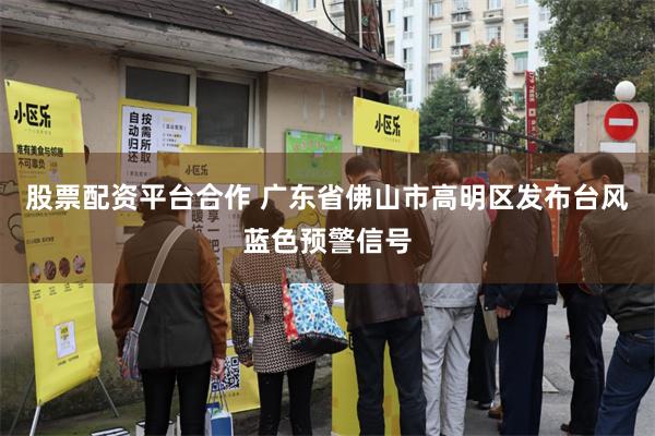 股票配资平台合作 广东省佛山市高明区发布台风蓝色预警信号