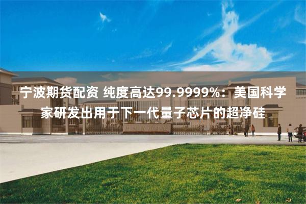 宁波期货配资 纯度高达99.9999%:美国科学家研发出用于下一代量子芯片的超净硅