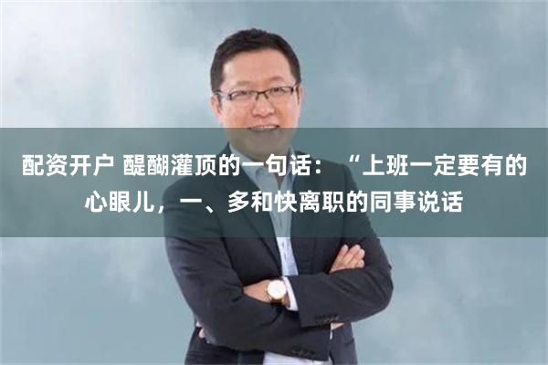 配资开户 醍醐灌顶的一句话： “上班一定要有的心眼儿，一、多和快离职的同事说话