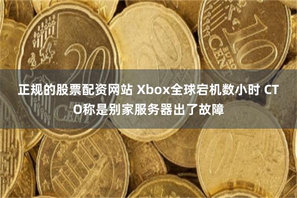 正规的股票配资网站 Xbox全球宕机数小时 CTO称是别家服务器出了故障