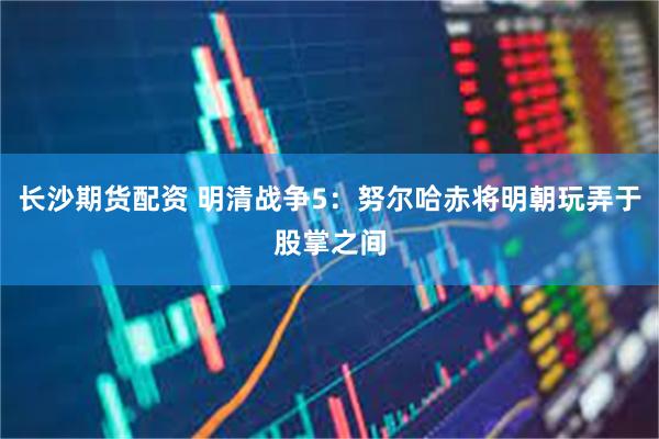 长沙期货配资 明清战争5：努尔哈赤将明朝玩弄于股掌之间