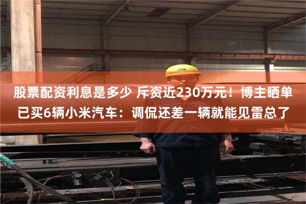 股票配资利息是多少 斥资近230万元！博主晒单已买6辆小米汽车：调侃还差一辆就能见雷总了