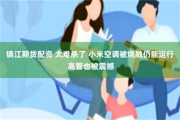 镇江期货配资 太难杀了 小米空调被烧融仍能运行 高管也被震撼