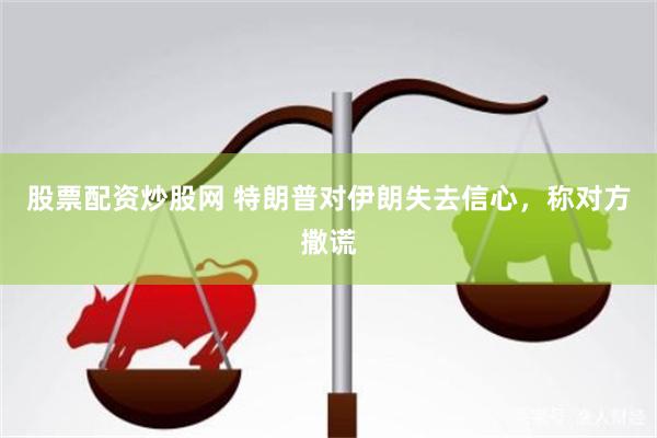 股票配资炒股网 特朗普对伊朗失去信心，称对方撒谎