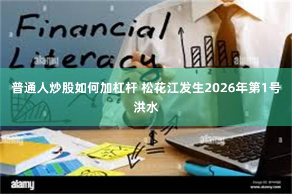 普通人炒股如何加杠杆 松花江发生2026年第1号洪水