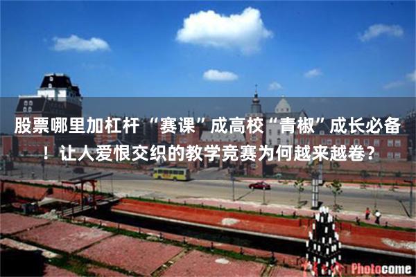 股票哪里加杠杆 “赛课”成高校“青椒”成长必备！让人爱恨交织的教学竞赛为何越来越卷？
