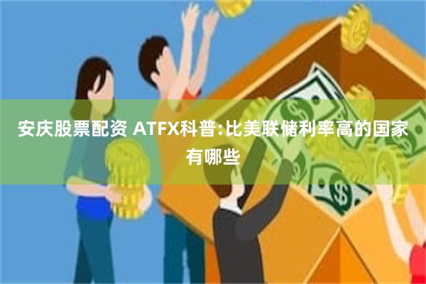 安庆股票配资 ATFX科普:比美联储利率高的国家有哪些
