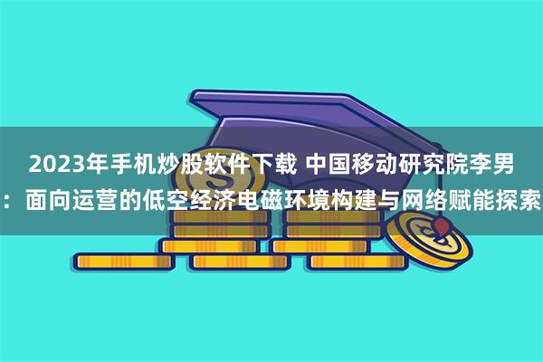 2023年手机炒股软件下载 中国移动研究院李男：面向运营的低空经济电磁环境构建与网络赋能探索
