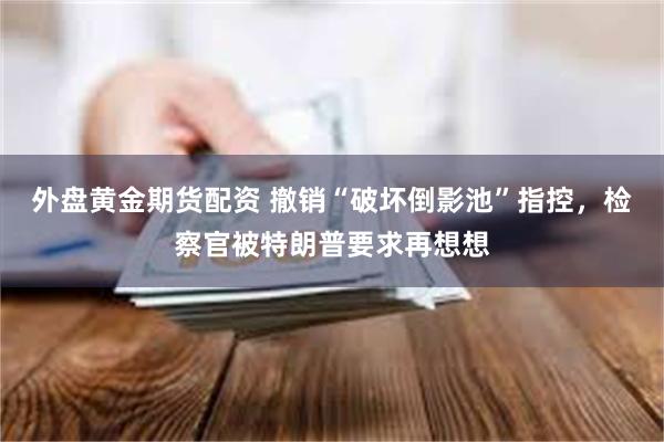 外盘黄金期货配资 撤销“破坏倒影池”指控,检察官被特朗普要求再想想