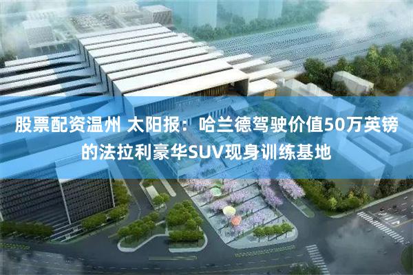 股票配资温州 太阳报：哈兰德驾驶价值50万英镑的法拉利豪华SUV现身训练基地