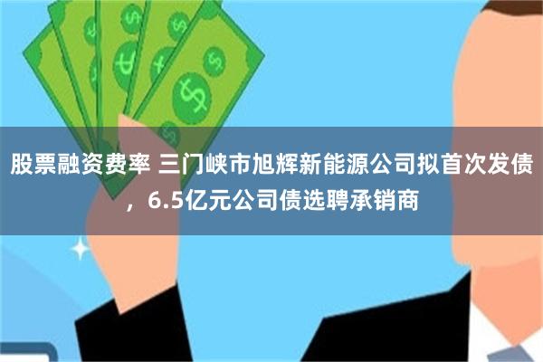 股票融资费率 三门峡市旭辉新能源公司拟首次发债，6.5亿元公司债选聘承销商