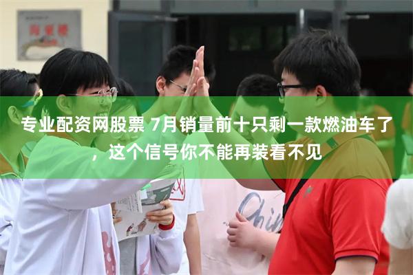 专业配资网股票 7月销量前十只剩一款燃油车了，这个信号你不能再装看不见