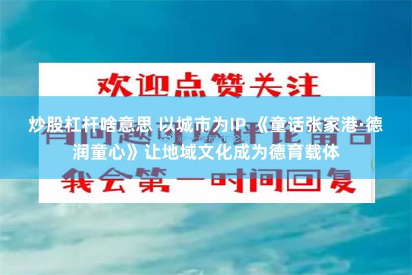 炒股杠杆啥意思 以城市为IP 《童话张家港·德润童心》让地域文化成为德育载体