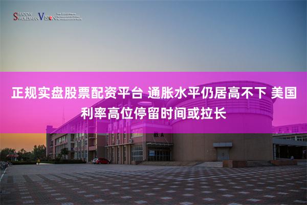 正规实盘股票配资平台 通胀水平仍居高不下 美国利率高位停留时间或拉长