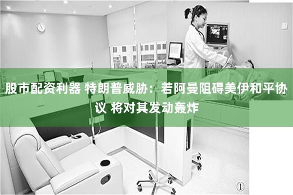 股市配资利器 特朗普威胁：若阿曼阻碍美伊和平协议 将对其发动轰炸