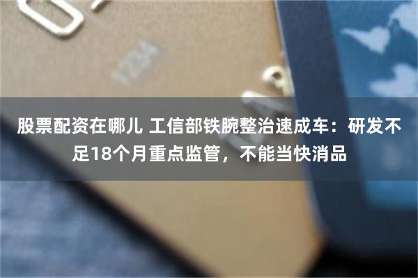 股票配资在哪儿 工信部铁腕整治速成车：研发不足18个月重点监管，不能当快消品