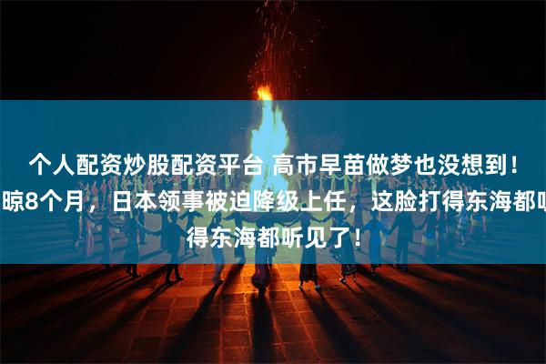 个人配资炒股配资平台 高市早苗做梦也没想到！中方硬晾8个月，日本领事被迫降级上任，这脸打得东海都听见了！