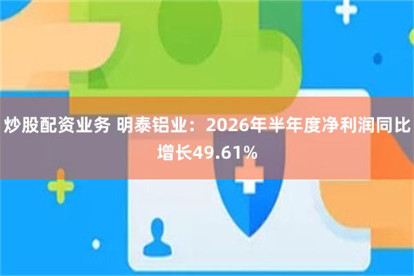 炒股配资业务 明泰铝业：2026年半年度净利润同比增长49.61%