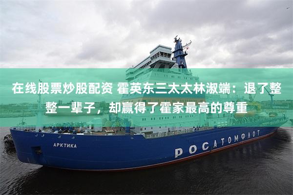 在线股票炒股配资 霍英东三太太林淑端：退了整整一辈子，却赢得了霍家最高的尊重