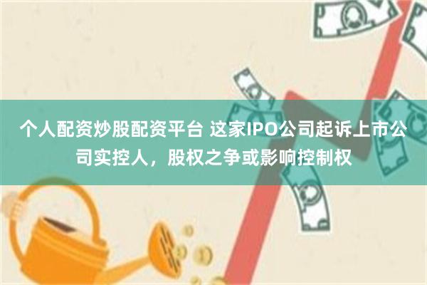 个人配资炒股配资平台 这家IPO公司起诉上市公司实控人，股权之争或影响控制权