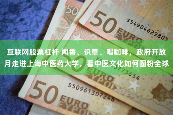 互联网股票杠杆 闻香、识草、喝咖啡，政府开放月走进上海中医药大学，看中医文化如何圈粉全球