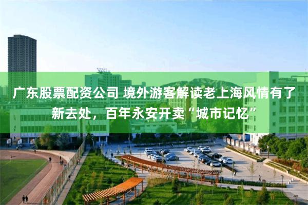 广东股票配资公司 境外游客解读老上海风情有了新去处，百年永安开卖“城市记忆”