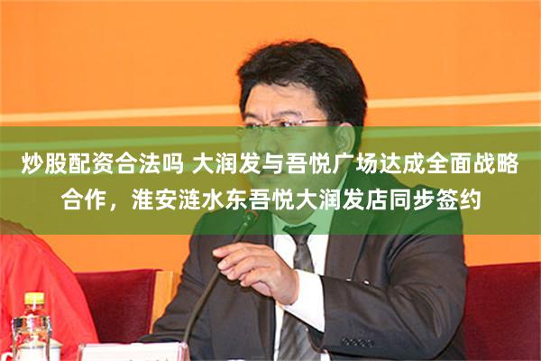 炒股配资合法吗 大润发与吾悦广场达成全面战略合作，淮安涟水东吾悦大润发店同步签约