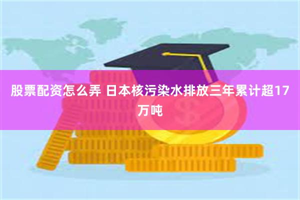股票配资怎么弄 日本核污染水排放三年累计超17万吨