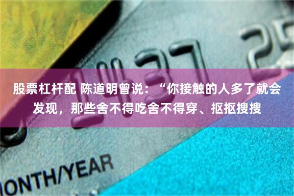 股票杠杆配 陈道明曾说：“你接触的人多了就会发现，那些舍不得吃舍不得穿、抠抠搜搜